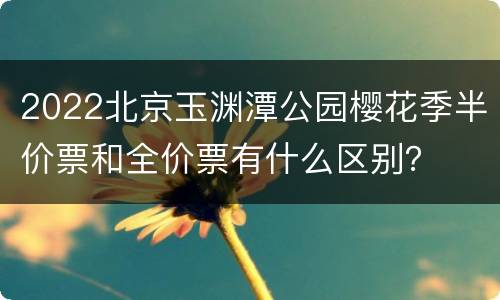 2022北京玉渊潭公园樱花季半价票和全价票有什么区别？