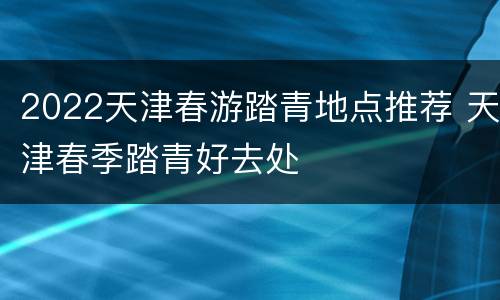 2022天津春游踏青地点推荐 天津春季踏青好去处