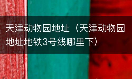 天津动物园地址（天津动物园地址地铁3号线哪里下）