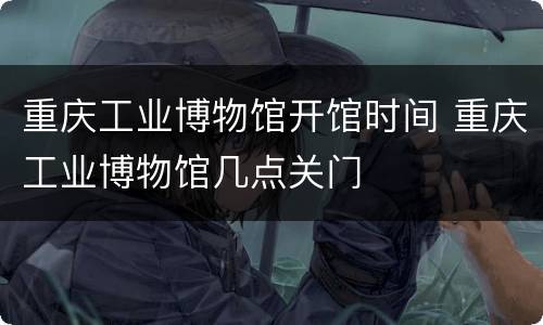 重庆工业博物馆开馆时间 重庆工业博物馆几点关门