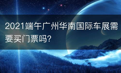 2021端午广州华南国际车展需要买门票吗？