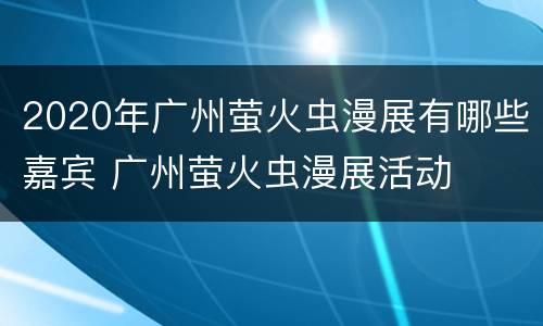 2020年广州萤火虫漫展有哪些嘉宾 广州萤火虫漫展活动