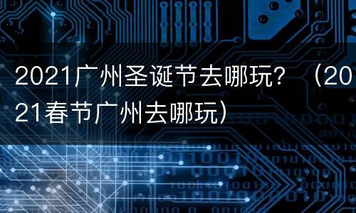 2021广州圣诞节去哪玩？（2021春节广州去哪玩）