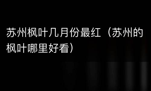 苏州枫叶几月份最红（苏州的枫叶哪里好看）