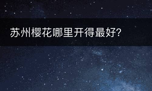  苏州樱花哪里开得最好？