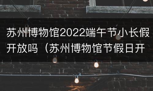 苏州博物馆2022端午节小长假开放吗（苏州博物馆节假日开放吗）