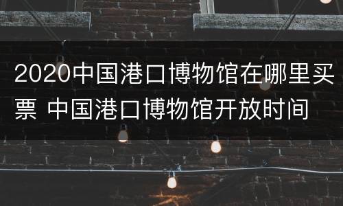2020中国港口博物馆在哪里买票 中国港口博物馆开放时间