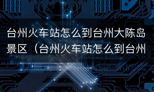台州火车站怎么到台州大陈岛景区（台州火车站怎么到台州大陈岛景区坐车）