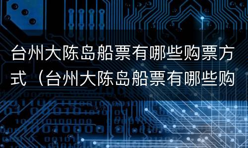 台州大陈岛船票有哪些购票方式（台州大陈岛船票有哪些购票方式和渠道）