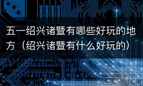 五一绍兴诸暨有哪些好玩的地方（绍兴诸暨有什么好玩的）