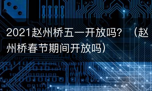 2021赵州桥五一开放吗？（赵州桥春节期间开放吗）