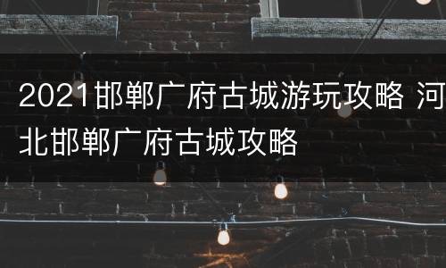 2021邯郸广府古城游玩攻略 河北邯郸广府古城攻略