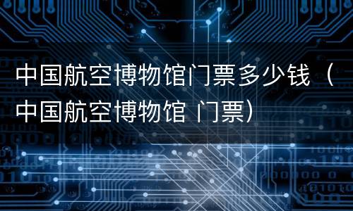 中国航空博物馆门票多少钱（中国航空博物馆 门票）