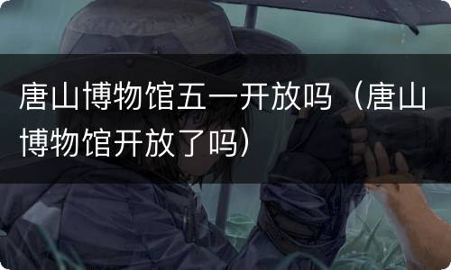 唐山博物馆五一开放吗（唐山博物馆开放了吗）