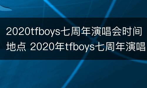 2020tfboys七周年演唱会时间地点 2020年tfboys七周年演唱会在哪里开?