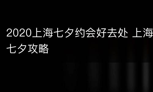 2020上海七夕约会好去处 上海七夕攻略