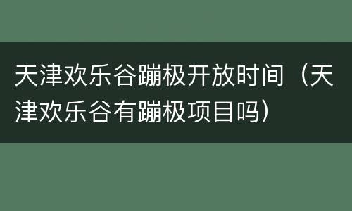 天津欢乐谷蹦极开放时间（天津欢乐谷有蹦极项目吗）
