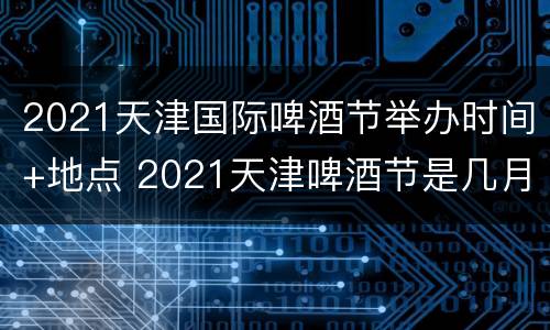 2021天津国际啤酒节举办时间+地点 2021天津啤酒节是几月几号