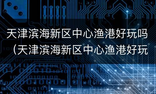 天津滨海新区中心渔港好玩吗（天津滨海新区中心渔港好玩吗）