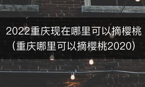 2022重庆现在哪里可以摘樱桃（重庆哪里可以摘樱桃2020）