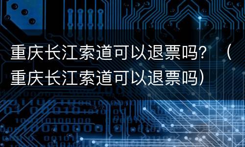 重庆长江索道可以退票吗？（重庆长江索道可以退票吗）