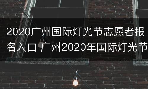 2020广州国际灯光节志愿者报名入口 广州2020年国际灯光节活动地址