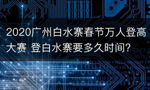 2020广州白水寨春节万人登高大赛 登白水寨要多久时间?