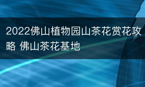2022佛山植物园山茶花赏花攻略 佛山茶花基地