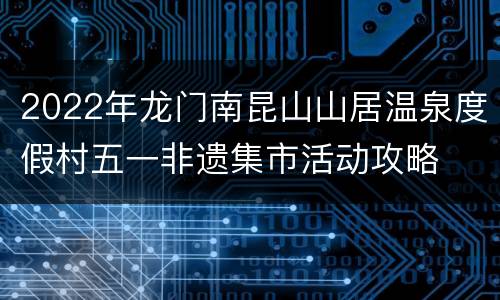 2022年龙门南昆山山居温泉度假村五一非遗集市活动攻略