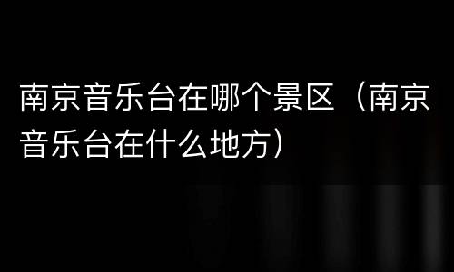 南京音乐台在哪个景区（南京音乐台在什么地方）
