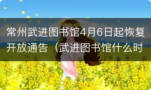 常州武进图书馆4月6日起恢复开放通告（武进图书馆什么时候闭馆）