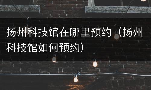 扬州科技馆在哪里预约（扬州科技馆如何预约）