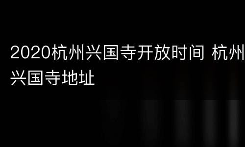 2020杭州兴国寺开放时间 杭州兴国寺地址