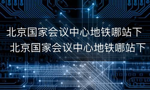 北京国家会议中心地铁哪站下 北京国家会议中心地铁哪站下车方便