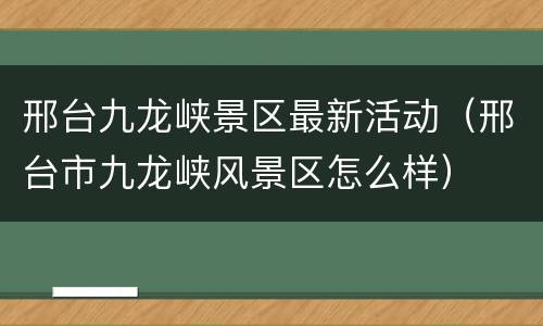 邢台九龙峡景区最新活动（邢台市九龙峡风景区怎么样）