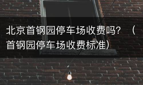 北京首钢园停车场收费吗？（首钢园停车场收费标准）