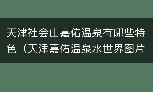 天津社会山嘉佑温泉有哪些特色（天津嘉佑温泉水世界图片）