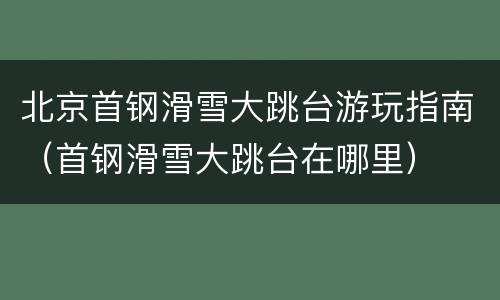北京首钢滑雪大跳台游玩指南（首钢滑雪大跳台在哪里）
