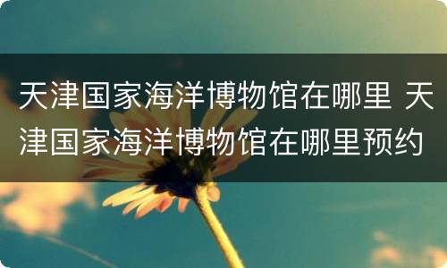 天津国家海洋博物馆在哪里 天津国家海洋博物馆在哪里预约