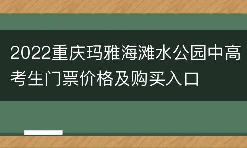 2022重庆玛雅海滩水公园中高考生门票价格及购买入口