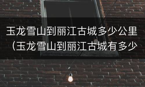 玉龙雪山到丽江古城多少公里（玉龙雪山到丽江古城有多少公里）