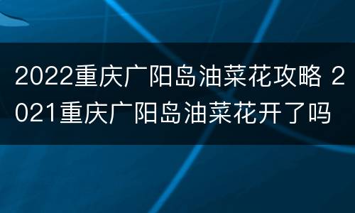 2022重庆广阳岛油菜花攻略 2021重庆广阳岛油菜花开了吗