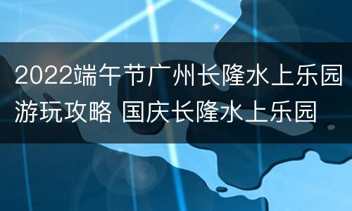 2022端午节广州长隆水上乐园游玩攻略 国庆长隆水上乐园