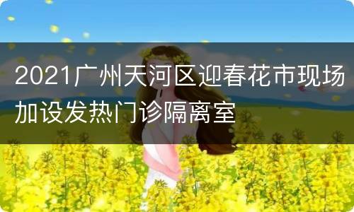 2021广州天河区迎春花市现场加设发热门诊隔离室