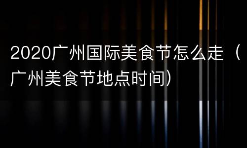 2020广州国际美食节怎么走（广州美食节地点时间）