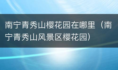 南宁青秀山樱花园在哪里（南宁青秀山风景区樱花园）