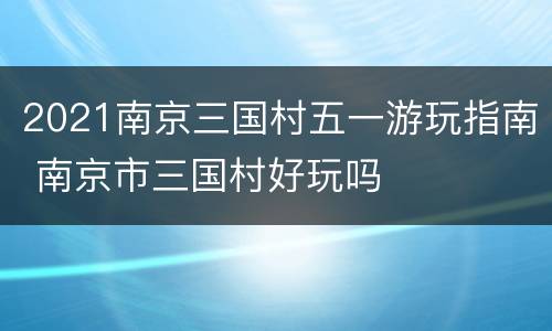 2021南京三国村五一游玩指南 南京市三国村好玩吗