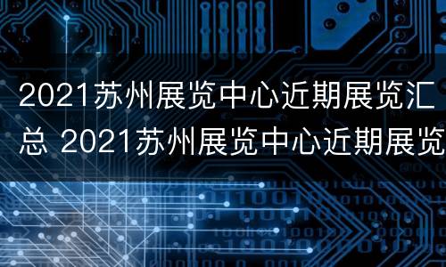 2021苏州展览中心近期展览汇总 2021苏州展览中心近期展览汇总表