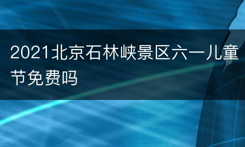 2021北京石林峡景区六一儿童节免费吗