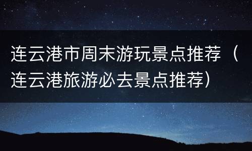 连云港市周末游玩景点推荐（连云港旅游必去景点推荐）